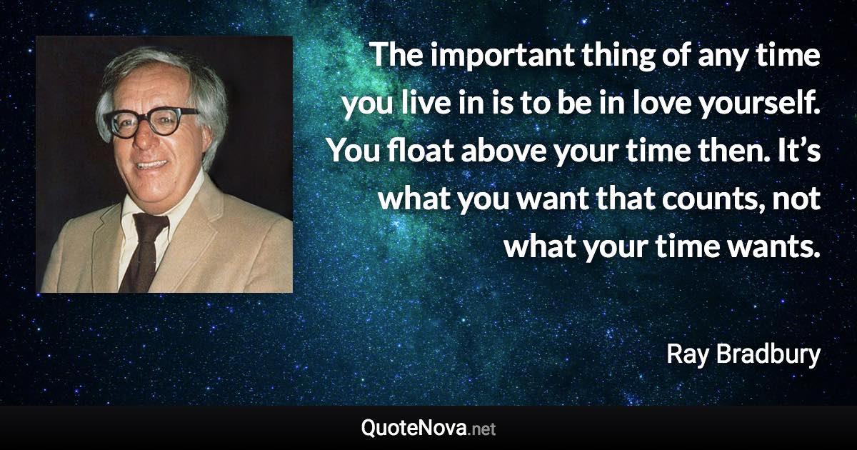 The important thing of any time you live in is to be in love yourself. You float above your time then. It’s what you want that counts, not what your time wants. - Ray Bradbury quote