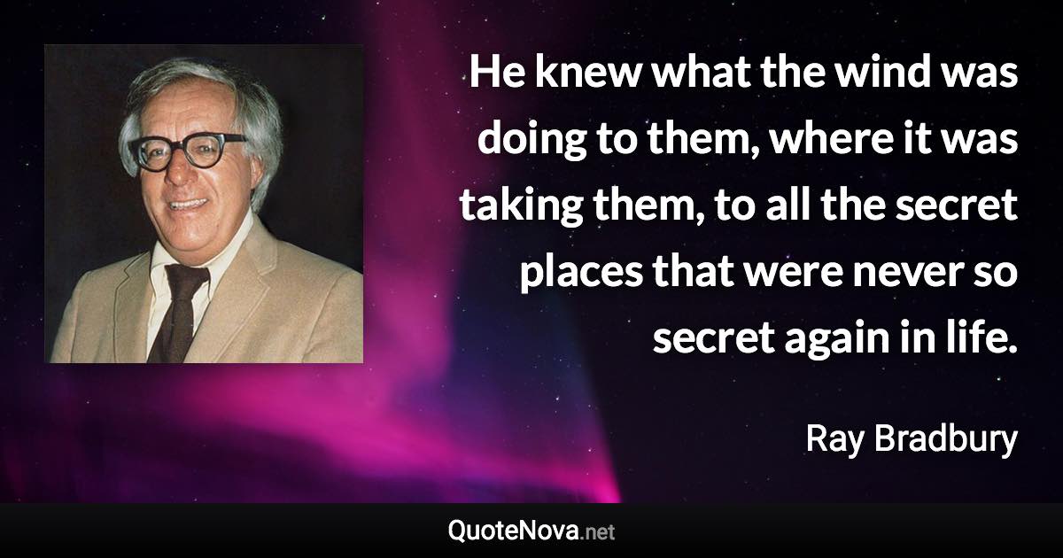 He knew what the wind was doing to them, where it was taking them, to all the secret places that were never so secret again in life. - Ray Bradbury quote