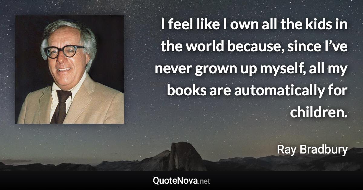 I feel like I own all the kids in the world because, since I’ve never grown up myself, all my books are automatically for children. - Ray Bradbury quote