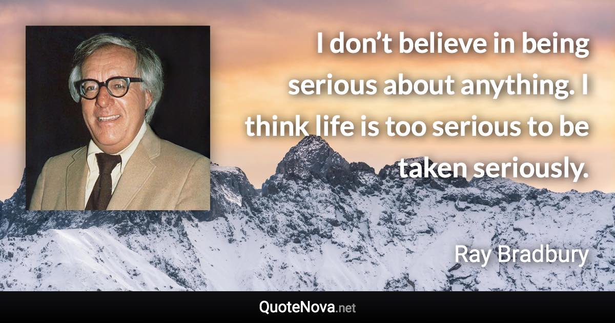 I don’t believe in being serious about anything. I think life is too serious to be taken seriously. - Ray Bradbury quote