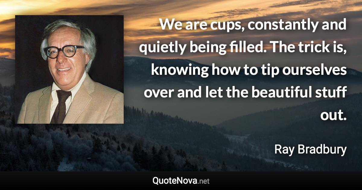 We are cups, constantly and quietly being filled. The trick is, knowing how to tip ourselves over and let the beautiful stuff out. - Ray Bradbury quote