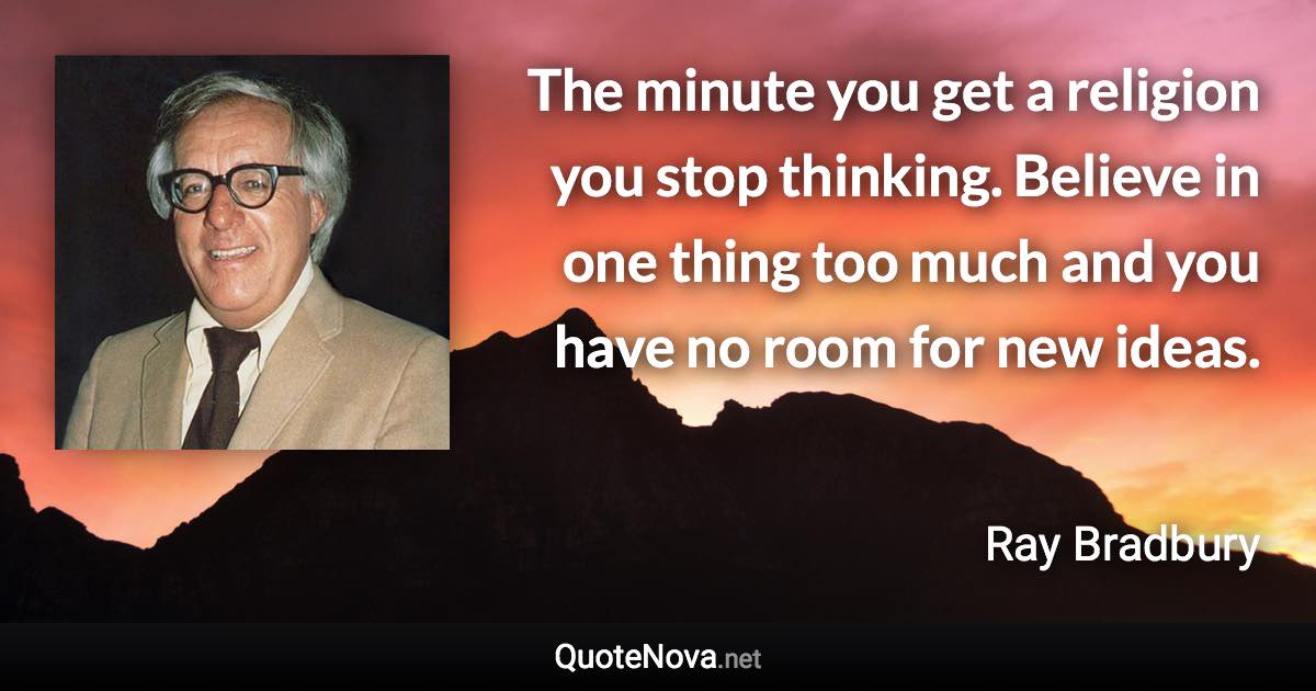 The minute you get a religion you stop thinking. Believe in one thing too much and you have no room for new ideas. - Ray Bradbury quote