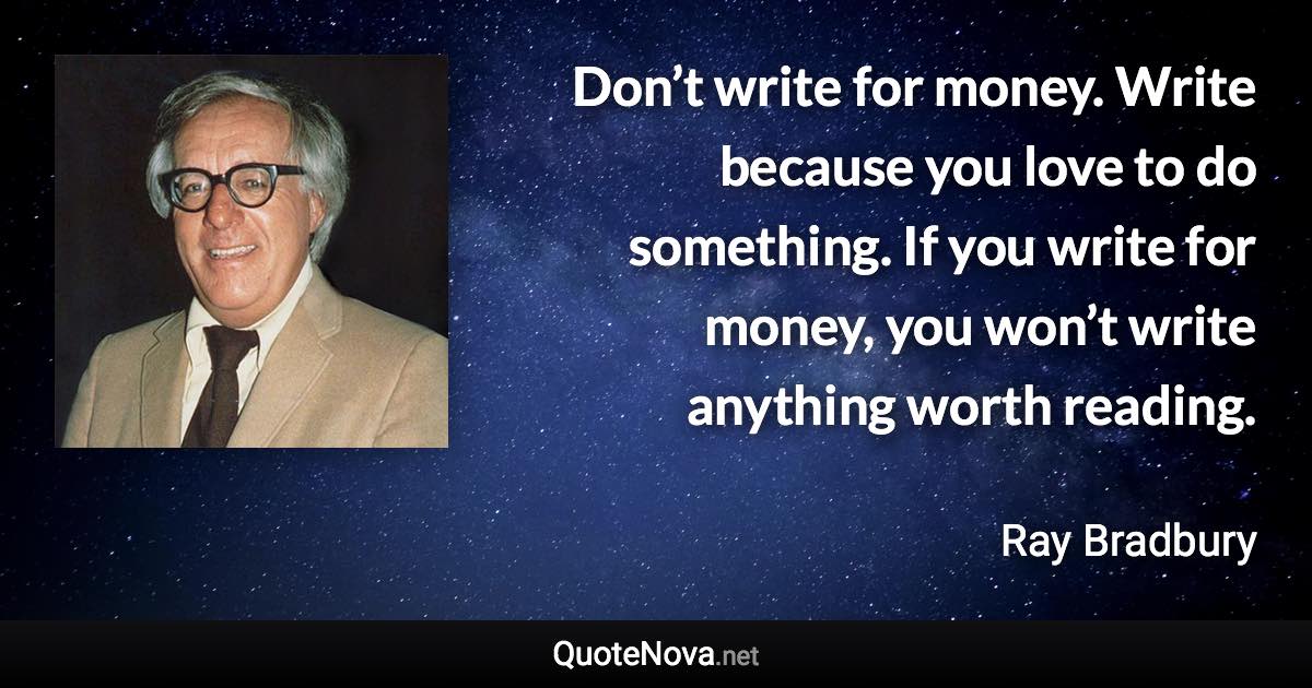 Don’t write for money. Write because you love to do something. If you write for money, you won’t write anything worth reading. - Ray Bradbury quote