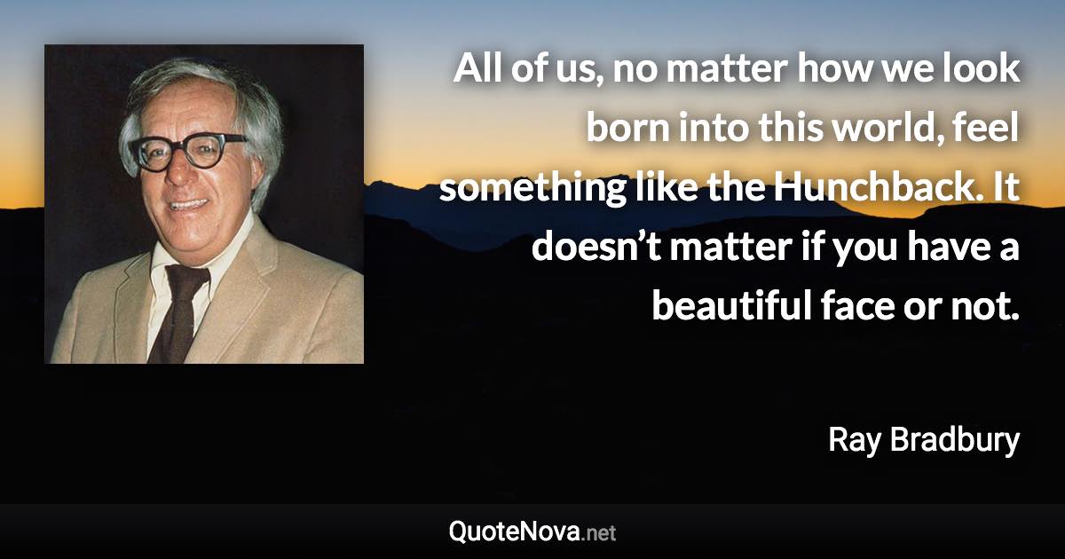 All of us, no matter how we look born into this world, feel something like the Hunchback. It doesn’t matter if you have a beautiful face or not. - Ray Bradbury quote