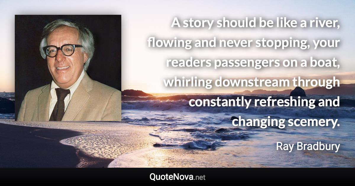 A story should be like a river, flowing and never stopping, your readers passengers on a boat, whirling downstream through constantly refreshing and changing scemery. - Ray Bradbury quote