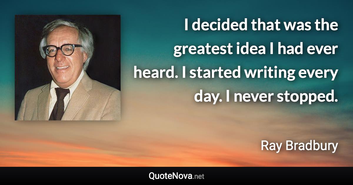 I decided that was the greatest idea I had ever heard. I started writing every day. I never stopped. - Ray Bradbury quote