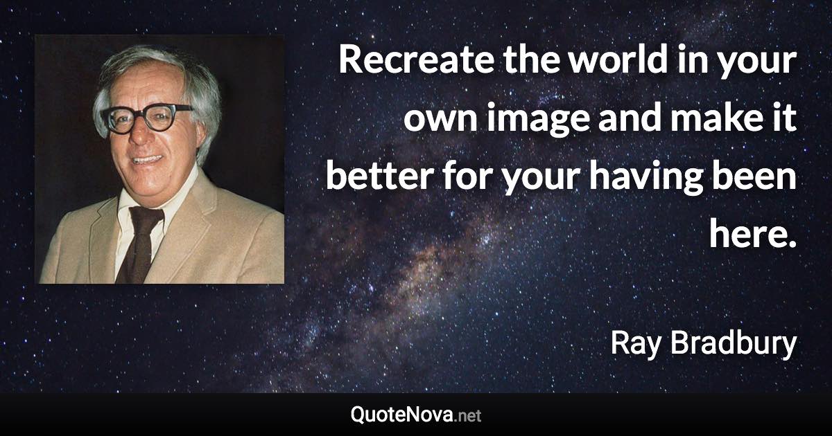 Recreate the world in your own image and make it better for your having been here. - Ray Bradbury quote