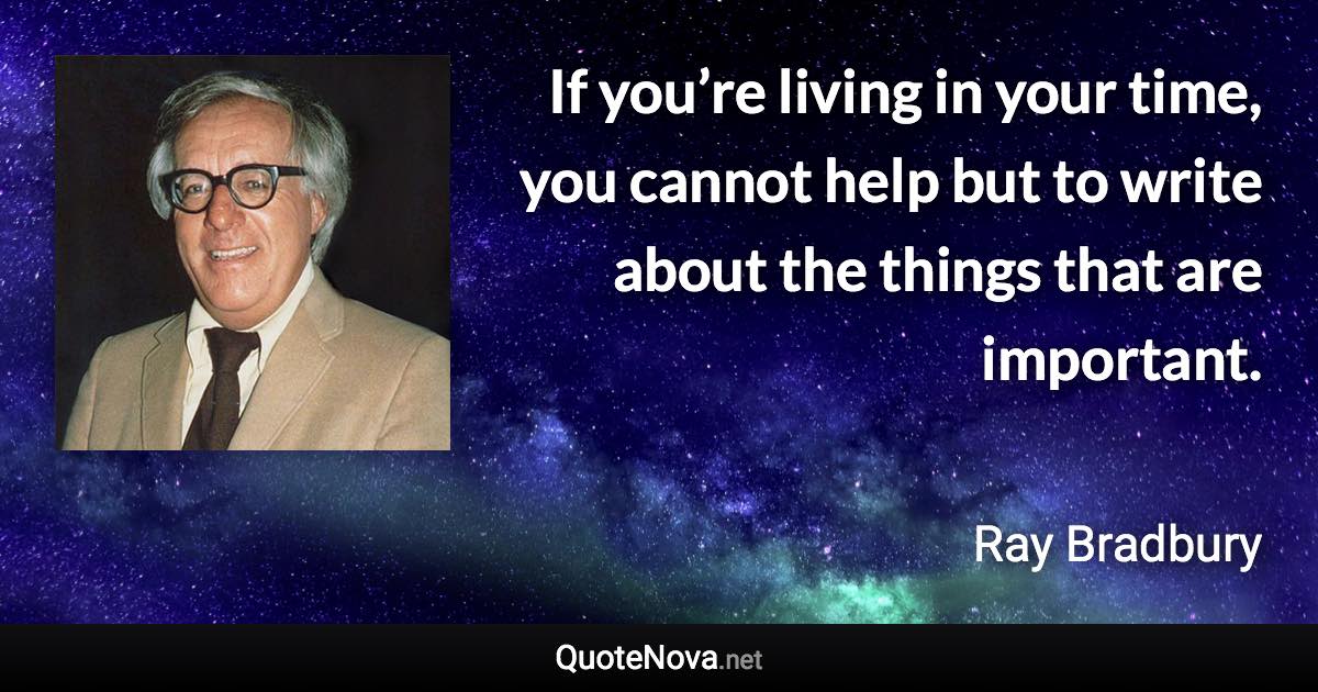 If you’re living in your time, you cannot help but to write about the things that are important. - Ray Bradbury quote