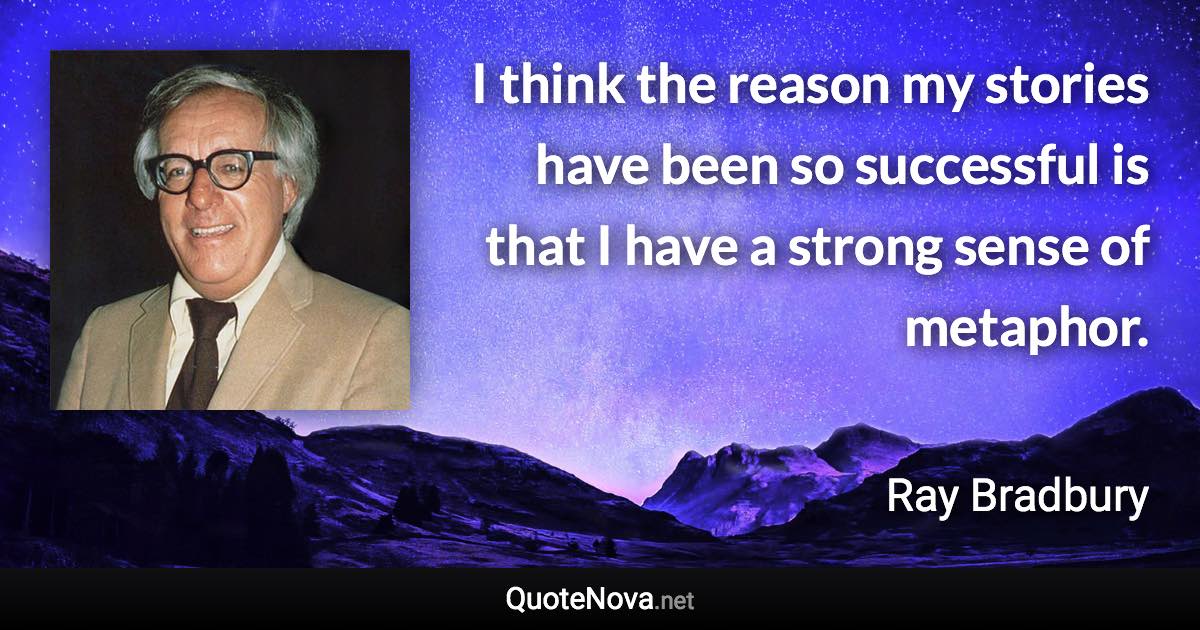 I think the reason my stories have been so successful is that I have a strong sense of metaphor. - Ray Bradbury quote