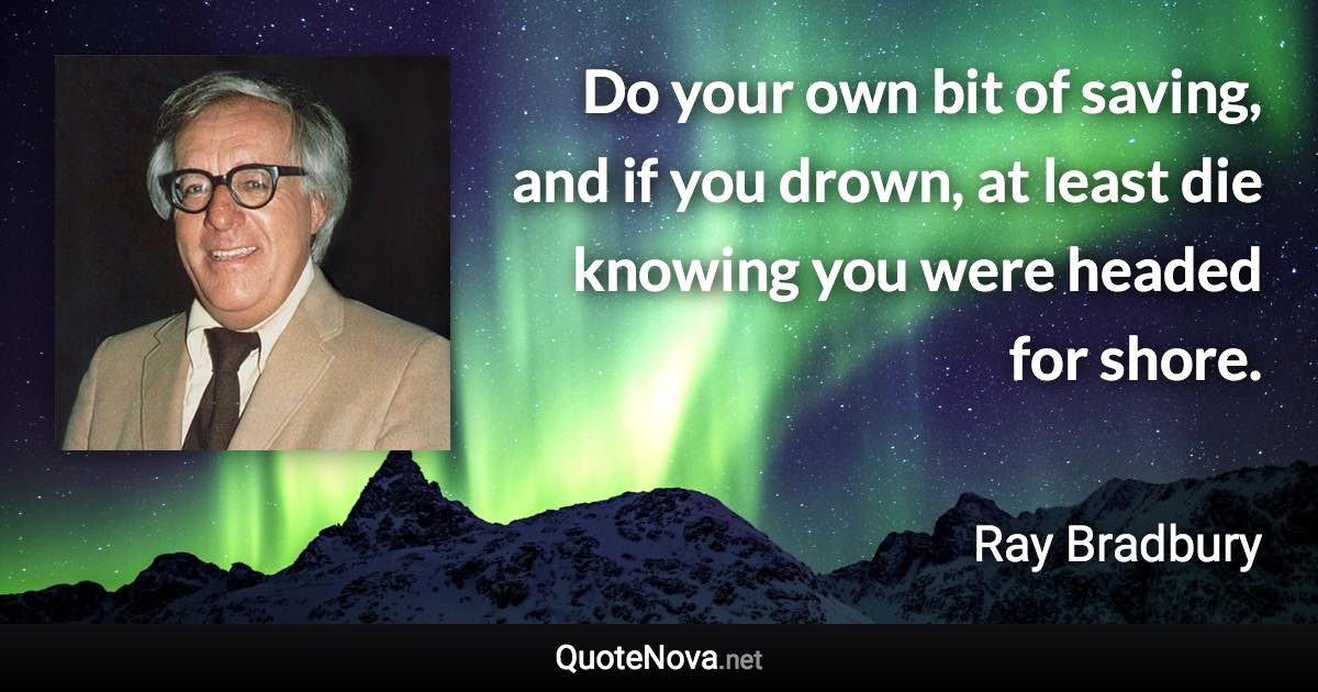 Do your own bit of saving, and if you drown, at least die knowing you were headed for shore. - Ray Bradbury quote