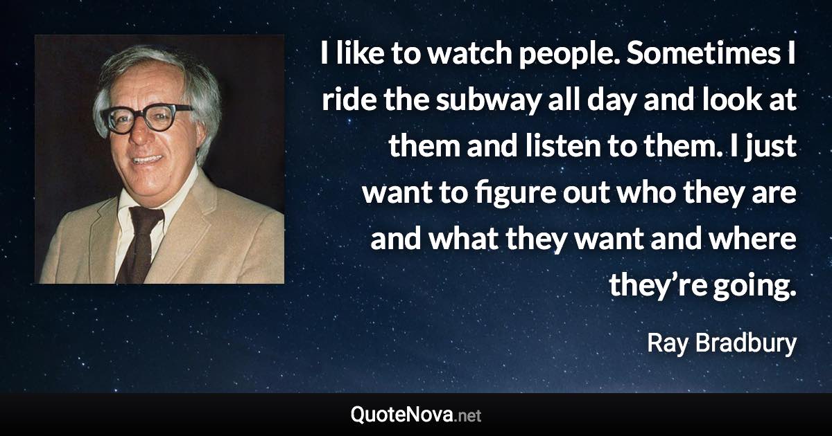 I like to watch people. Sometimes I ride the subway all day and look at them and listen to them. I just want to figure out who they are and what they want and where they’re going. - Ray Bradbury quote