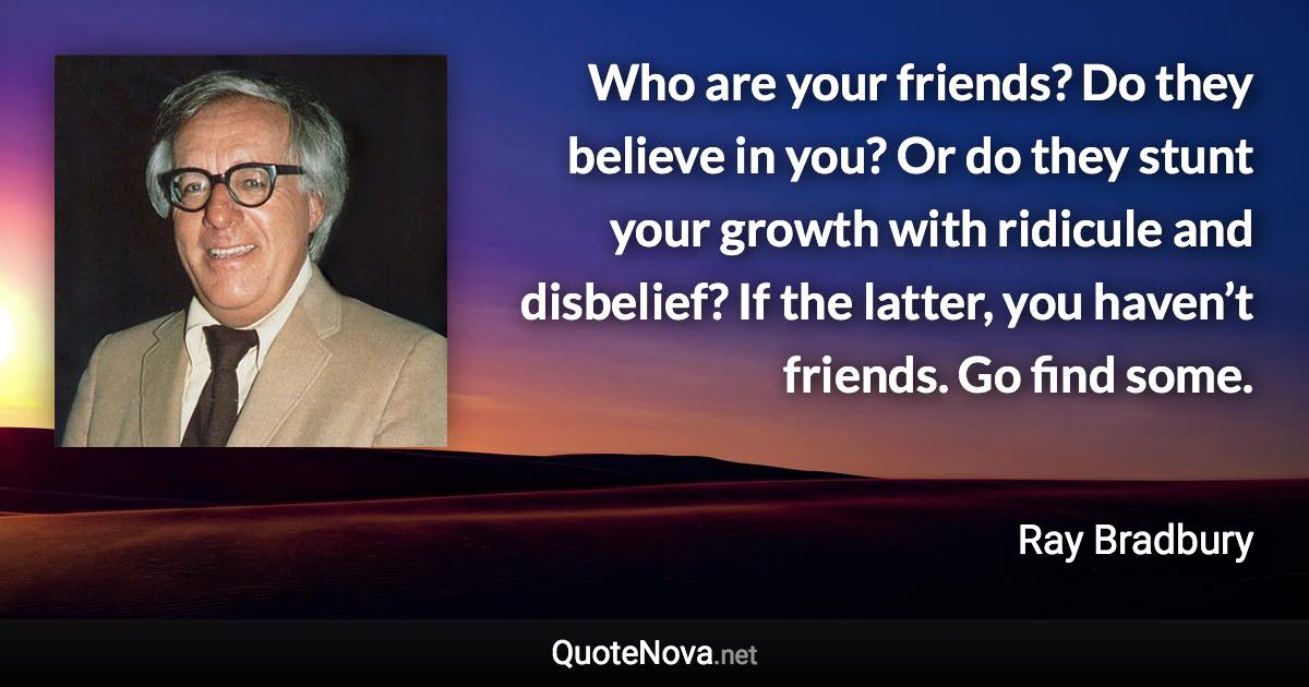 Who are your friends? Do they believe in you? Or do they stunt your growth with ridicule and disbelief? If the latter, you haven’t friends. Go find some. - Ray Bradbury quote