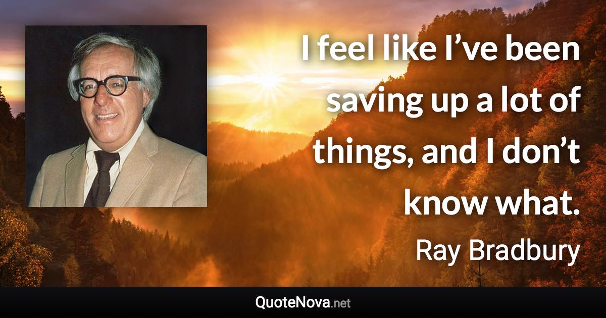 I feel like I’ve been saving up a lot of things, and I don’t know what. - Ray Bradbury quote