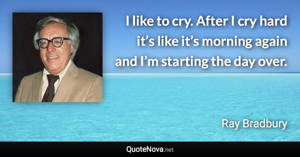 I like to cry. After I cry hard it’s like it’s morning again and I’m starting the day over. - Ray Bradbury quote