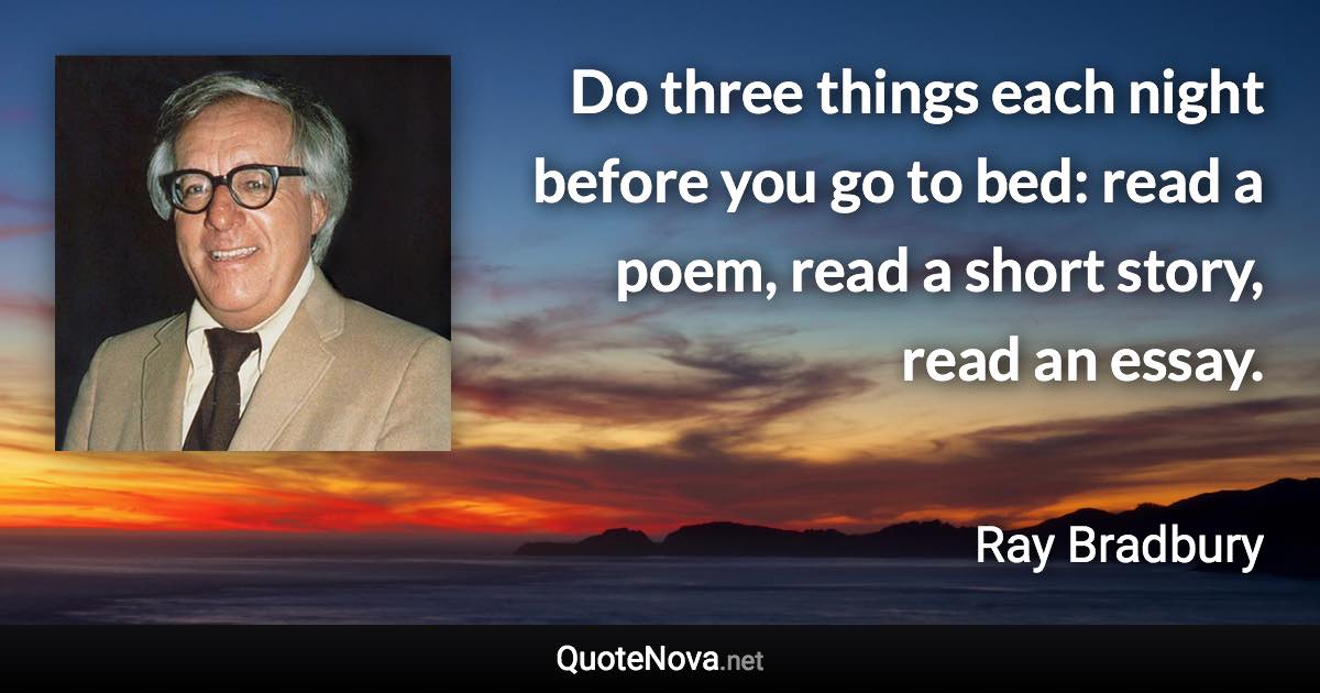 Do three things each night before you go to bed: read a poem, read a short story, read an essay. - Ray Bradbury quote