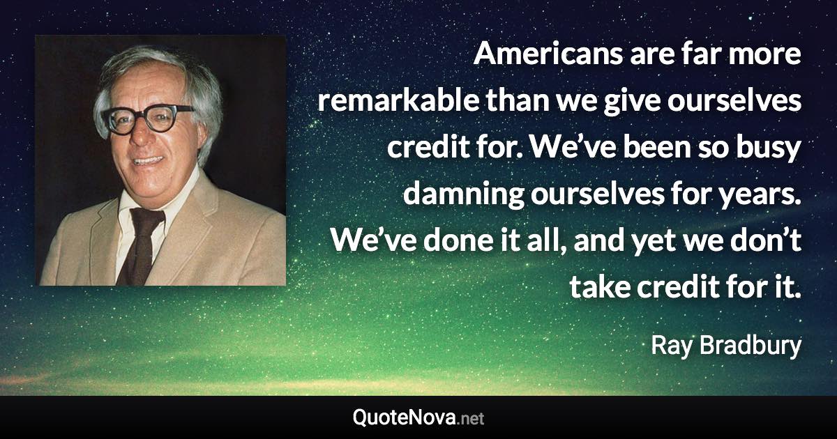 Americans are far more remarkable than we give ourselves credit for. We’ve been so busy damning ourselves for years. We’ve done it all, and yet we don’t take credit for it. - Ray Bradbury quote