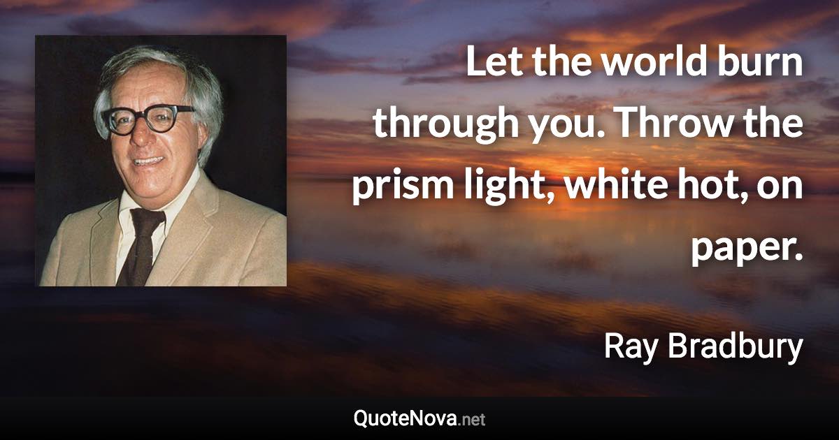 Let the world burn through you. Throw the prism light, white hot, on paper. - Ray Bradbury quote