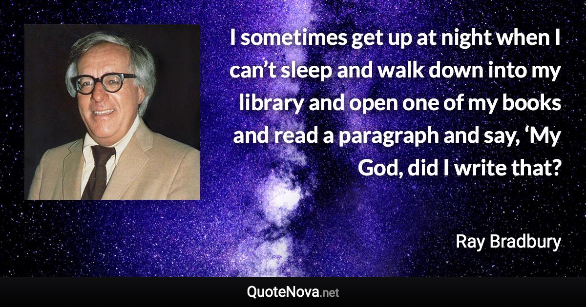 I sometimes get up at night when I can’t sleep and walk down into my library and open one of my books and read a paragraph and say, ‘My God, did I write that? - Ray Bradbury quote