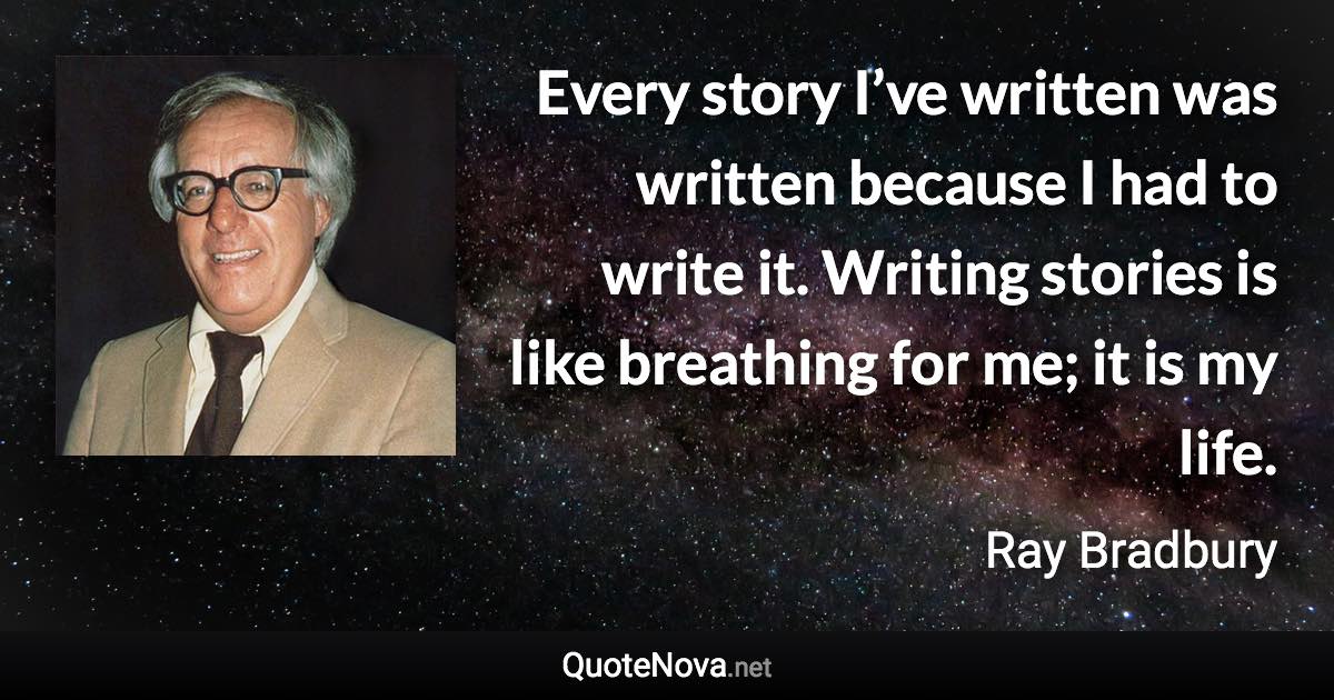 Every story I’ve written was written because I had to write it. Writing stories is like breathing for me; it is my life. - Ray Bradbury quote