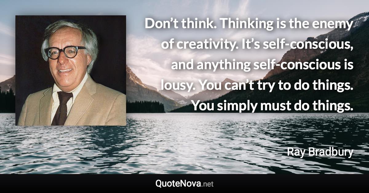 Don’t think. Thinking is the enemy of creativity. It’s self-conscious, and anything self-conscious is lousy. You can’t try to do things. You simply must do things. - Ray Bradbury quote