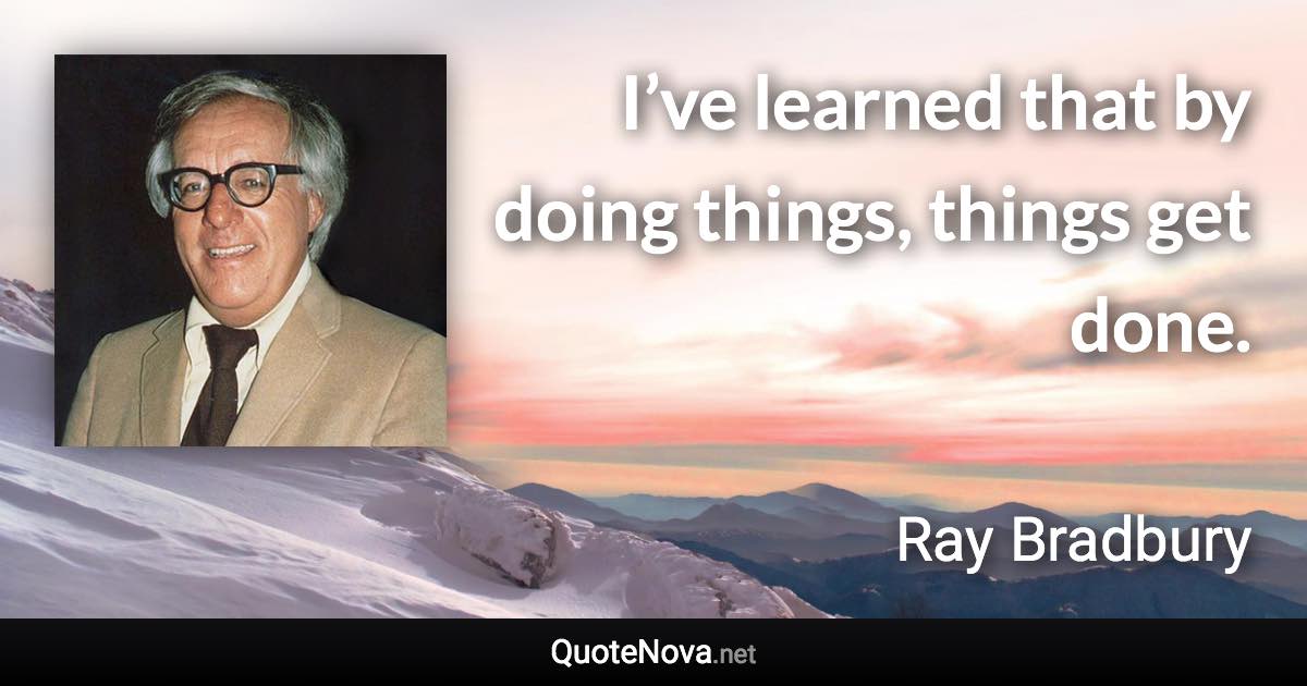 I’ve learned that by doing things, things get done. - Ray Bradbury quote