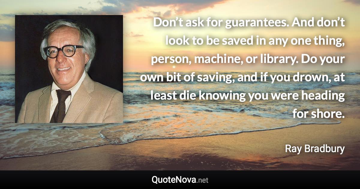 Don’t ask for guarantees. And don’t look to be saved in any one thing, person, machine, or library. Do your own bit of saving, and if you drown, at least die knowing you were heading for shore. - Ray Bradbury quote