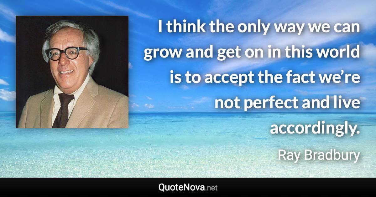 I think the only way we can grow and get on in this world is to accept the fact we’re not perfect and live accordingly. - Ray Bradbury quote