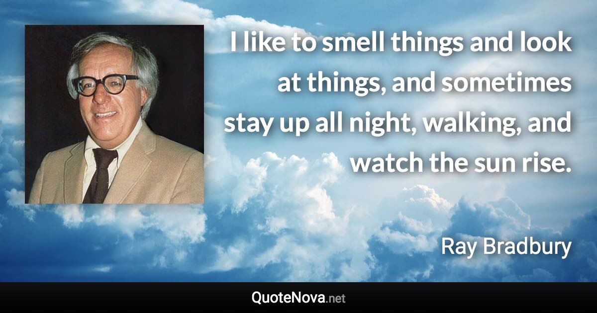 I like to smell things and look at things, and sometimes stay up all night, walking, and watch the sun rise. - Ray Bradbury quote