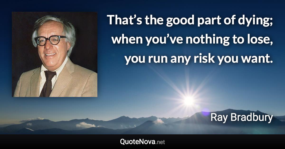 That’s the good part of dying; when you’ve nothing to lose, you run any risk you want. - Ray Bradbury quote