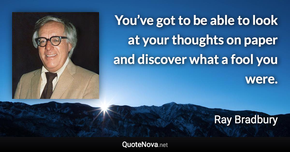 You’ve got to be able to look at your thoughts on paper and discover what a fool you were. - Ray Bradbury quote