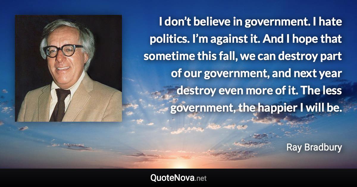 I don’t believe in government. I hate politics. I’m against it. And I hope that sometime this fall, we can destroy part of our government, and next year destroy even more of it. The less government, the happier I will be. - Ray Bradbury quote