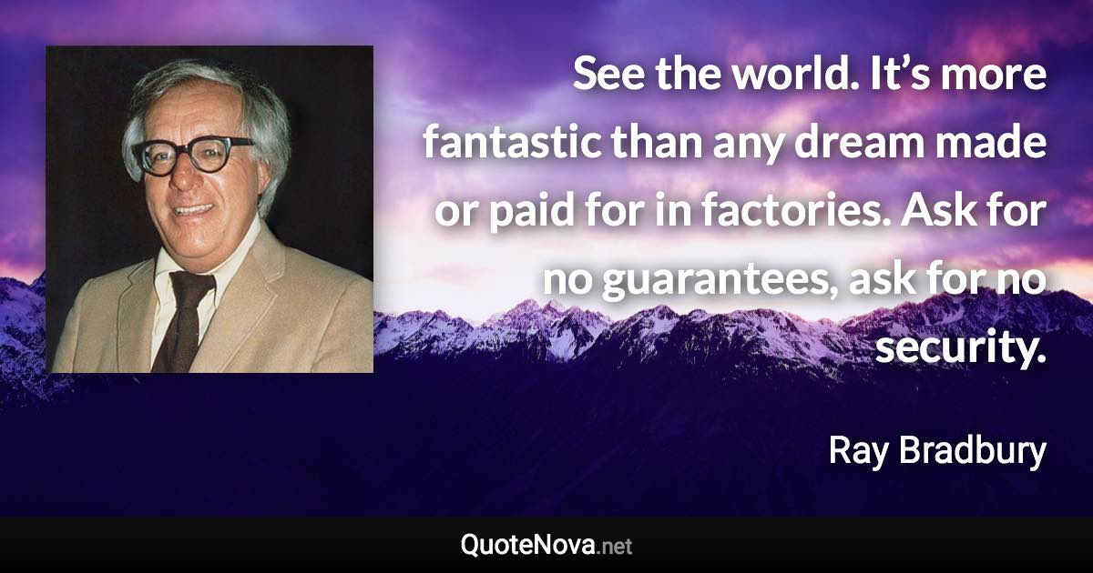 See the world. It’s more fantastic than any dream made or paid for in factories. Ask for no guarantees, ask for no security. - Ray Bradbury quote