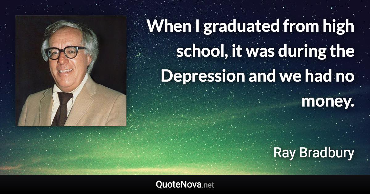 When I graduated from high school, it was during the Depression and we had no money. - Ray Bradbury quote