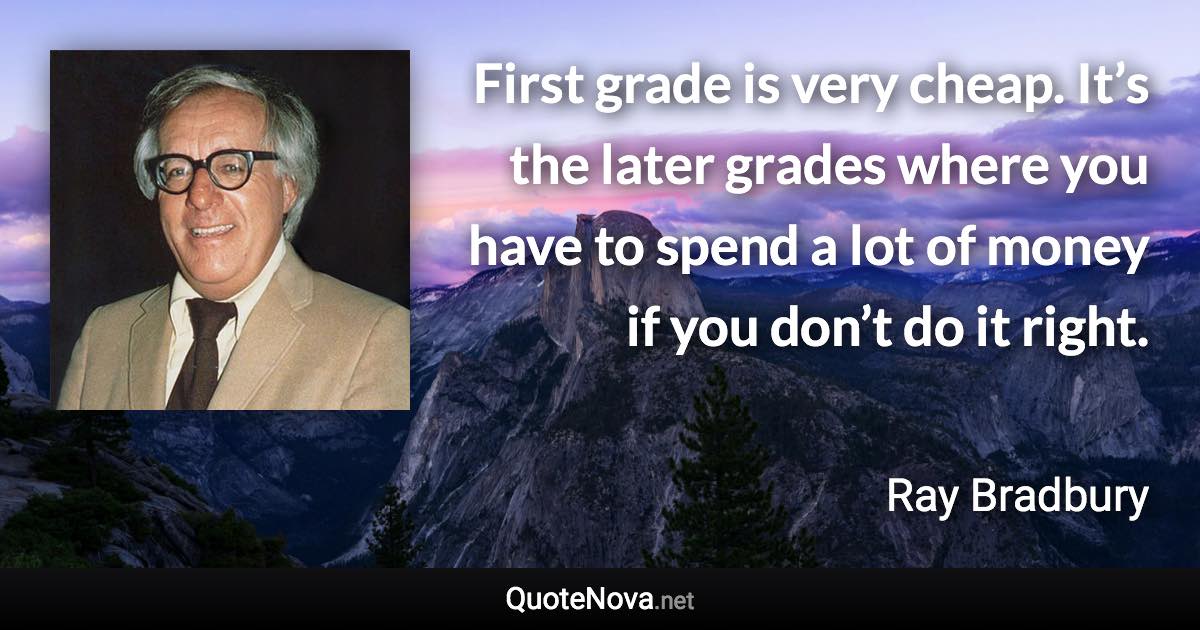 First grade is very cheap. It’s the later grades where you have to spend a lot of money if you don’t do it right. - Ray Bradbury quote