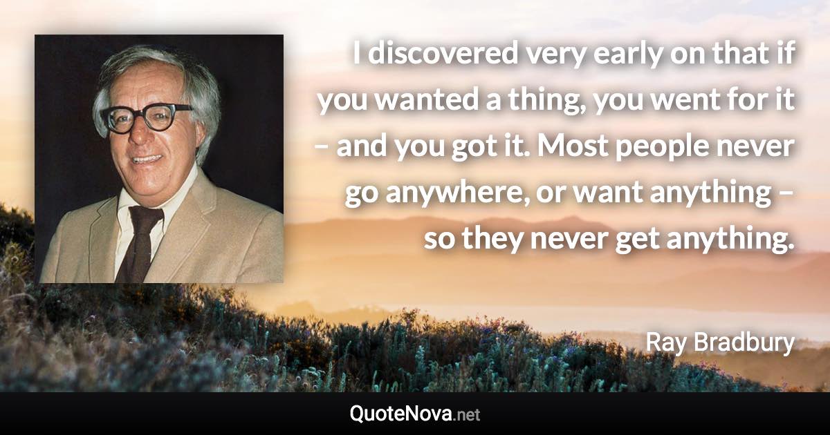 I discovered very early on that if you wanted a thing, you went for it – and you got it. Most people never go anywhere, or want anything – so they never get anything. - Ray Bradbury quote