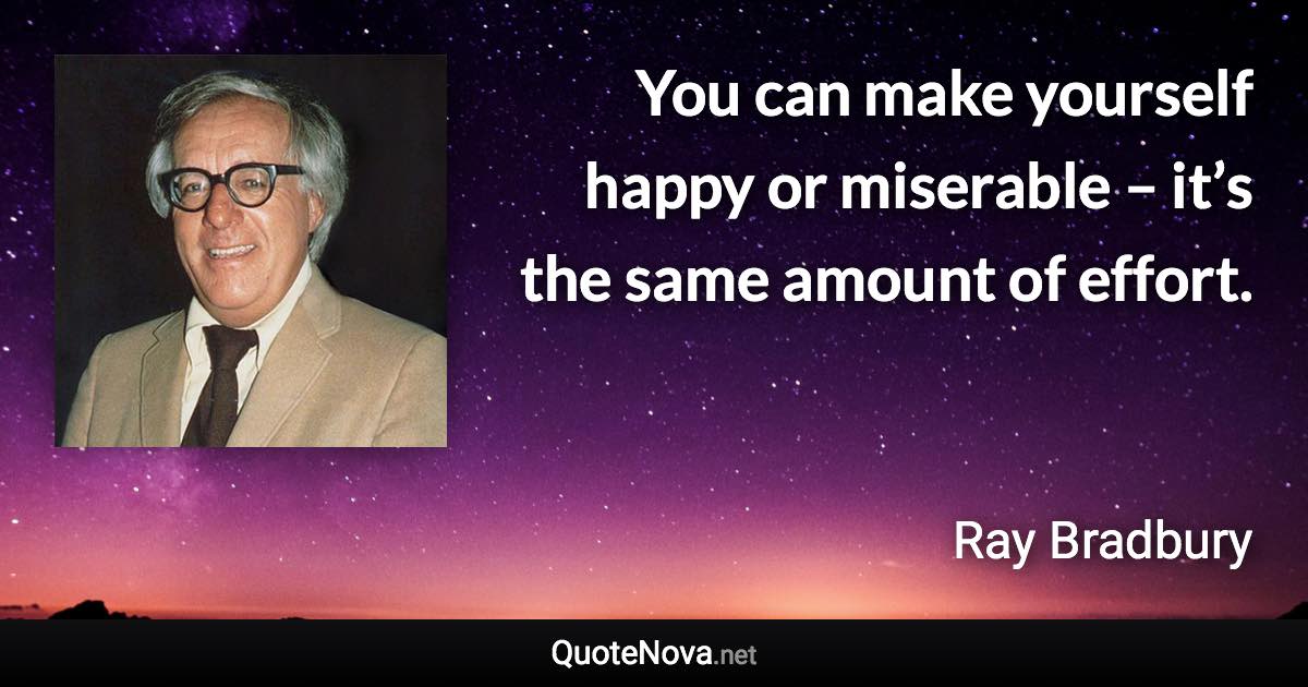 You can make yourself happy or miserable – it’s the same amount of effort. - Ray Bradbury quote