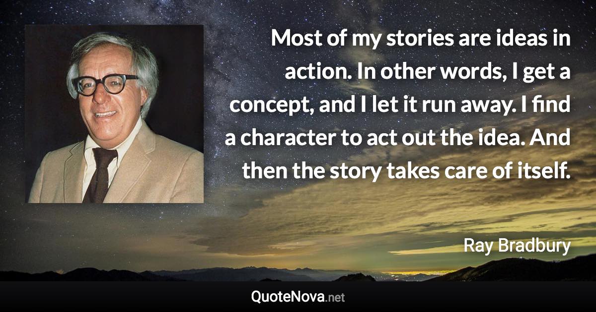 Most of my stories are ideas in action. In other words, I get a concept, and I let it run away. I find a character to act out the idea. And then the story takes care of itself. - Ray Bradbury quote