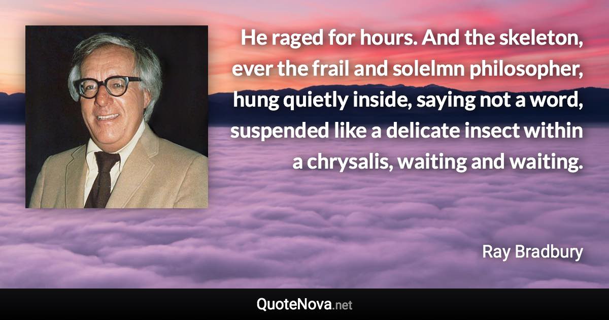 He raged for hours. And the skeleton, ever the frail and solelmn philosopher, hung quietly inside, saying not a word, suspended like a delicate insect within a chrysalis, waiting and waiting. - Ray Bradbury quote