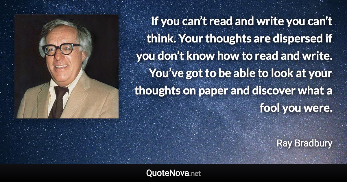 If you can’t read and write you can’t think. Your thoughts are dispersed if you don’t know how to read and write. You’ve got to be able to look at your thoughts on paper and discover what a fool you were. - Ray Bradbury quote