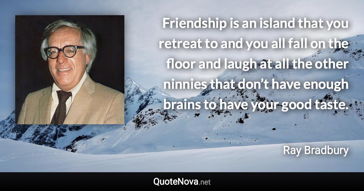 Friendship is an island that you retreat to and you all fall on the floor and laugh at all the other ninnies that don’t have enough brains to have your good taste. - Ray Bradbury quote