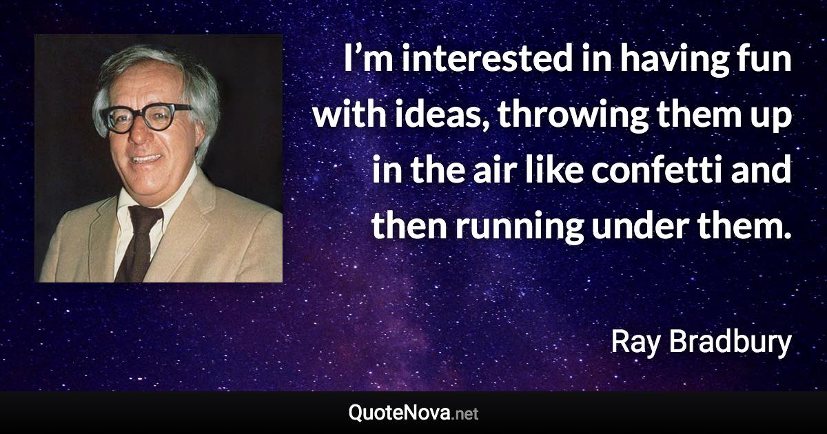 I’m interested in having fun with ideas, throwing them up in the air like confetti and then running under them. - Ray Bradbury quote