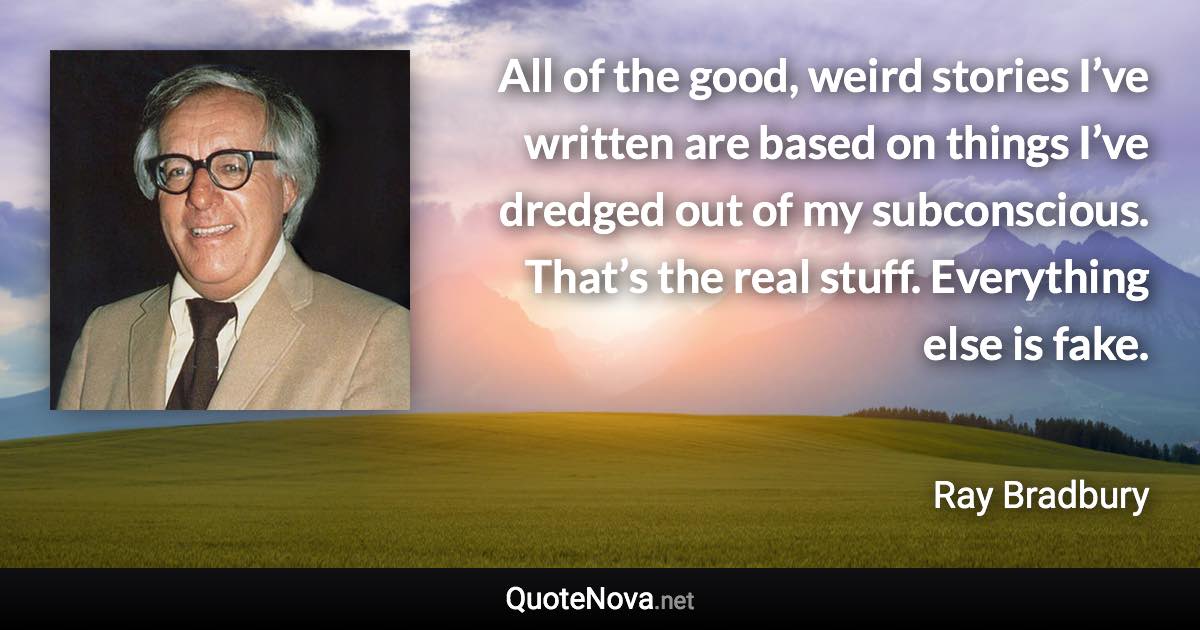 All of the good, weird stories I’ve written are based on things I’ve dredged out of my subconscious. That’s the real stuff. Everything else is fake. - Ray Bradbury quote