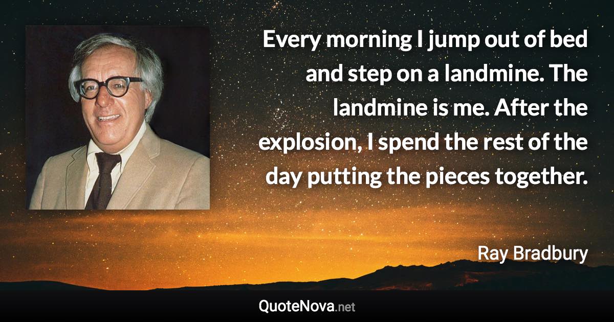 Every morning I jump out of bed and step on a landmine. The landmine is me. After the explosion, I spend the rest of the day putting the pieces together. - Ray Bradbury quote