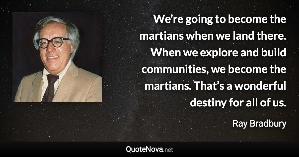 We’re going to become the martians when we land there. When we explore and build communities, we become the martians. That’s a wonderful destiny for all of us. - Ray Bradbury quote