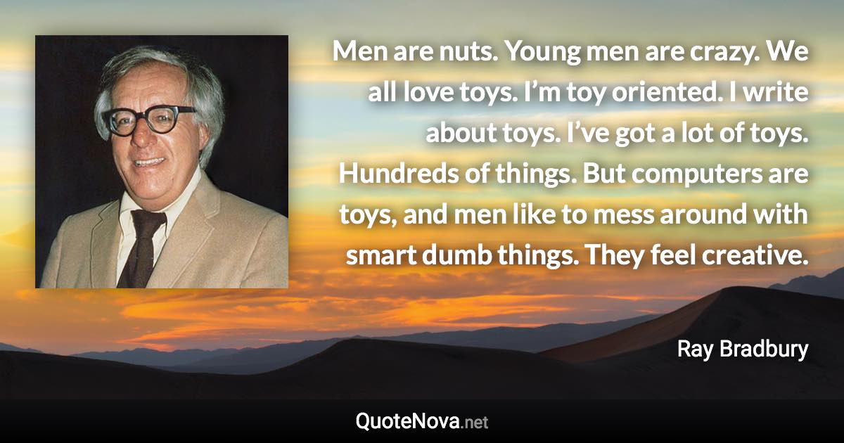 Men are nuts. Young men are crazy. We all love toys. I’m toy oriented. I write about toys. I’ve got a lot of toys. Hundreds of things. But computers are toys, and men like to mess around with smart dumb things. They feel creative. - Ray Bradbury quote