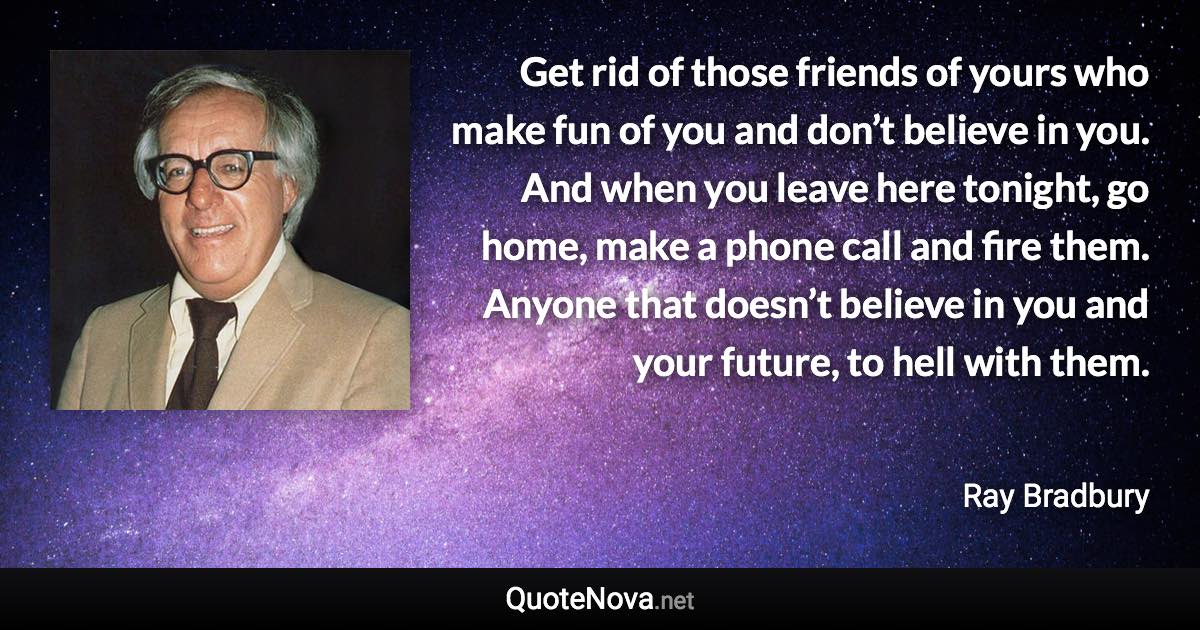 Get rid of those friends of yours who make fun of you and don’t believe in you. And when you leave here tonight, go home, make a phone call and fire them. Anyone that doesn’t believe in you and your future, to hell with them. - Ray Bradbury quote