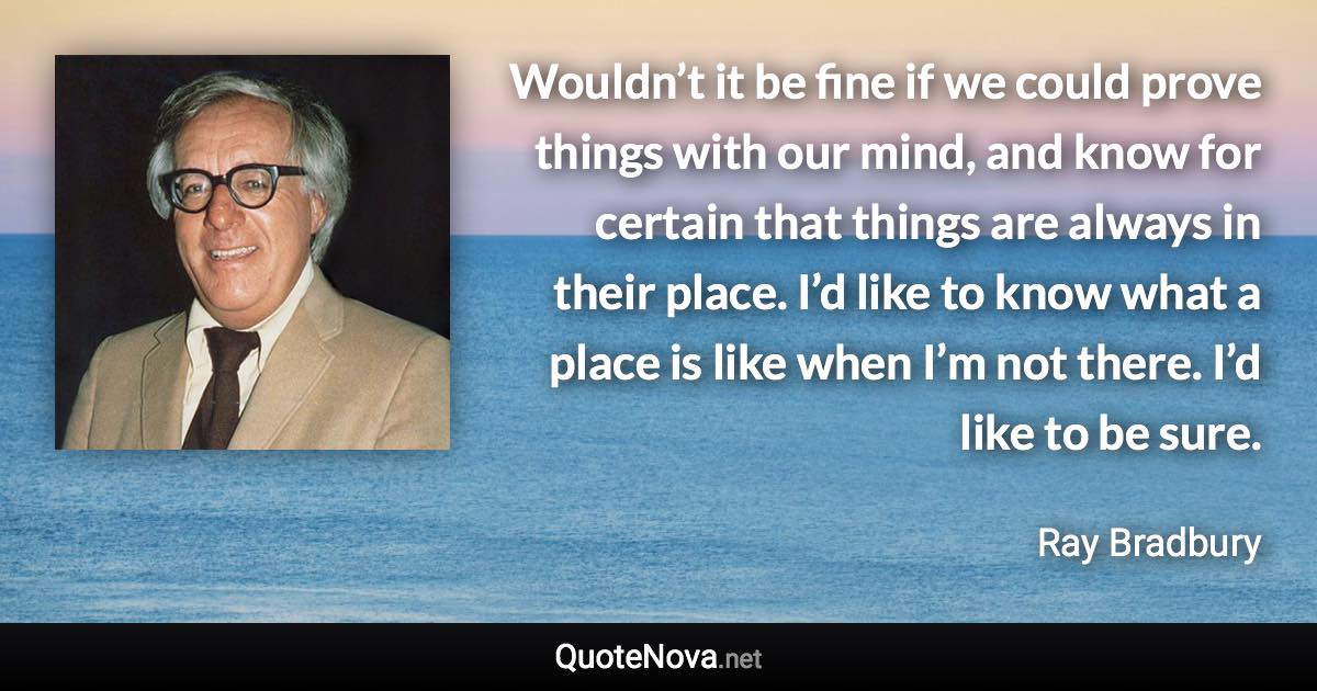 Wouldn’t it be fine if we could prove things with our mind, and know for certain that things are always in their place. I’d like to know what a place is like when I’m not there. I’d like to be sure. - Ray Bradbury quote