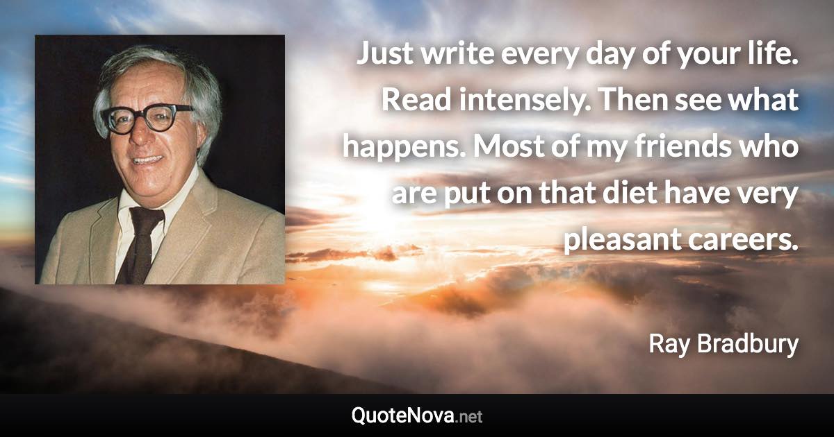 Just write every day of your life. Read intensely. Then see what happens. Most of my friends who are put on that diet have very pleasant careers. - Ray Bradbury quote