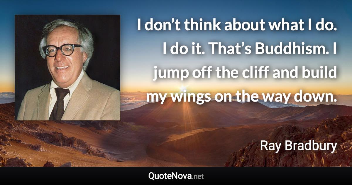 I don’t think about what I do. I do it. That’s Buddhism. I jump off the cliff and build my wings on the way down. - Ray Bradbury quote