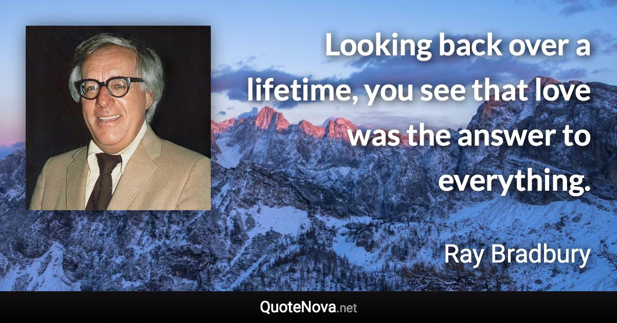 Looking back over a lifetime, you see that love was the answer to everything. - Ray Bradbury quote